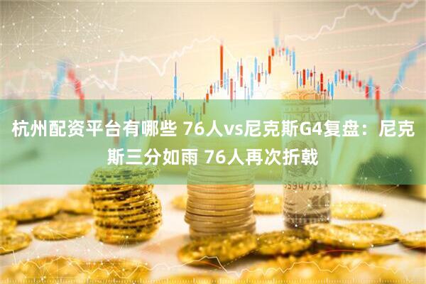 杭州配资平台有哪些 76人vs尼克斯G4复盘：尼克斯三分如雨 76人再次折戟