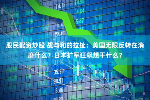 股民配资炒股 战与和的拉扯：美国无限反转在消磨什么？日本扩军狂飙想干什么？