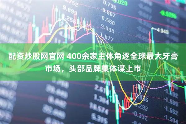 配资炒股网官网 400余家主体角逐全球最大牙膏市场，头部品牌集体谋上市