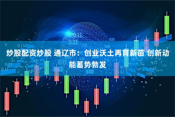 炒股配资炒股 通辽市：创业沃土再育新苗 创新动能蓄势勃发