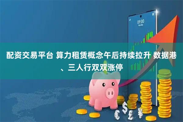配资交易平台 算力租赁概念午后持续拉升 数据港、三人行双双涨停
