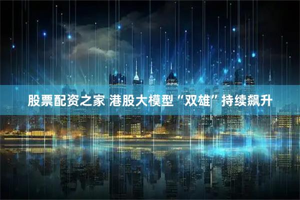 股票配资之家 港股大模型“双雄”持续飙升