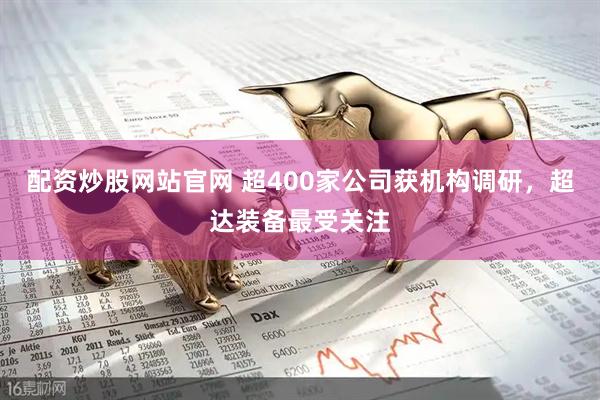 配资炒股网站官网 超400家公司获机构调研，超达装备最受关注